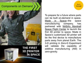 Components on Demand
To prepare for a future where parts
can be built on-demand in space.
Made in Space--the space
manufacturing company, has
partnered with NASA’s Marshall
Space Flight Center to launch the
first 3D printer to space. Made in
Space’s customized 3D printer will
be the first device to manufacture
parts away from planet Earth. The
3-D printing in Zero-G Experiment
will validate the capability of
additive manufacturing (AM) in
zero-gravity.
Do It
Yourself
 