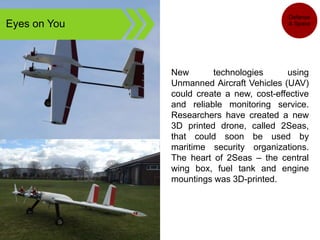 Eyes on You
New technologies using
Unmanned Aircraft Vehicles (UAV)
could create a new, cost-effective
and reliable monitoring service.
Researchers have created a new
3D printed drone, called 2Seas,
that could soon be used by
maritime security organizations.
The heart of 2Seas – the central
wing box, fuel tank and engine
mountings was 3D-printed.
Defense
& Space
 