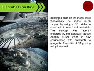 3-D printed Lunar Base
Building a base on the moon could
theoretically be made much
simpler by using a 3D printer to
construct it from local materials.
The concept was recently
endorsed by the European Space
Agency (ESA) which is now
collaborating with architects to
gauge the feasibility of 3D printing
using lunar soil.
Defense
& Space
 