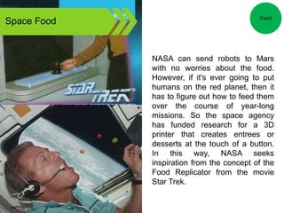 Space Food
NASA can send robots to Mars
with no worries about the food.
However, if it's ever going to put
humans on the red planet, then it
has to figure out how to feed them
over the course of year-long
missions. So the space agency
has funded research for a 3D
printer that creates entrees or
desserts at the touch of a button.
In this way, NASA seeks
inspiration from the concept of the
Food Replicator from the movie
Star Trek.
Food
 
