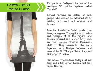 Remya – 1st 3D
Printed Human
Remya is a 1-day-old human of the
next-gen 3D printer system called
“Behold.”
Behold became an instant hit with
people who wanted an extended life by
printing out worn out organs and
tissues.
Scientist decided to “print” much more
than just organs. They got source codes
and designs of all the organs and
tissues required in a human body from
an open source Creative Commons
platform. They assembled the parts
together on a Design Software and
named the file “Remya.” Next, they just
hit the “print” button!
The whole process took 9 days. At last
they had a fully grown human that they
called Remya.
 