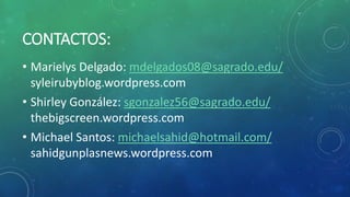 CONTACTOS:
• Marielys Delgado: mdelgados08@sagrado.edu/
syleirubyblog.wordpress.com
• Shirley González: sgonzalez56@sagrado.edu/
thebigscreen.wordpress.com
• Michael Santos: michaelsahid@hotmail.com/
sahidgunplasnews.wordpress.com
 