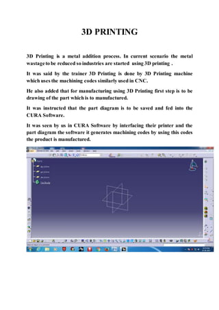 3D PRINTING
3D Printing is a metal addition process. In current scenario the metal
wastageto be reduced so industries are started using 3D printing .
It was said by the trainer 3D Printing is done by 3D Printing machine
which uses the machining codes similarly used in CNC.
He also added that for manufacturing using 3D Printing first step is to be
drawing of the part which is to manufactured.
It was instructed that the part diagram is to be saved and fed into the
CURA Software.
It was seen by us in CURA Software by interfacing their printer and the
part diagram the software it generates machining codes by using this codes
the product is manufactured.
 