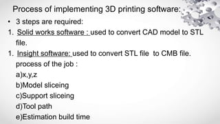 Process of implementing 3D printing software:
• 3 steps are required:
1. Solid works software : used to convert CAD model to STL
file.
1. Insight software: used to convert STL file to CMB file.
process of the job :
a)x,y,z
b)Model sliceing
c)Support sliceing
d)Tool path
e)Estimation build time
 