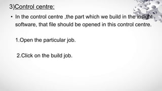 3)Control centre:
• In the control centre ,the part which we build in the insight
software, that file should be opened in this control centre.
1.Open the particular job.
2.Click on the build job.
 