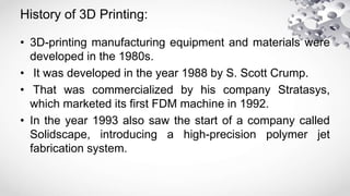 History of 3D Printing:
• 3D-printing manufacturing equipment and materials were
developed in the 1980s.
• It was developed in the year 1988 by S. Scott Crump.
• That was commercialized by his company Stratasys,
which marketed its first FDM machine in 1992.
• In the year 1993 also saw the start of a company called
Solidscape, introducing a high-precision polymer jet
fabrication system.
 