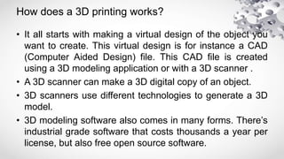 How does a 3D printing works?
• It all starts with making a virtual design of the object you
want to create. This virtual design is for instance a CAD
(Computer Aided Design) file. This CAD file is created
using a 3D modeling application or with a 3D scanner .
• A 3D scanner can make a 3D digital copy of an object.
• 3D scanners use different technologies to generate a 3D
model.
• 3D modeling software also comes in many forms. There’s
industrial grade software that costs thousands a year per
license, but also free open source software.
 
