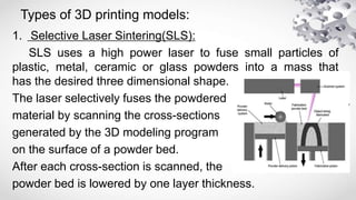 Types of 3D printing models:
1. Selective Laser Sintering(SLS):
SLS uses a high power laser to fuse small particles of
plastic, metal, ceramic or glass powders into a mass that
has the desired three dimensional shape.
The laser selectively fuses the powdered
material by scanning the cross-sections
generated by the 3D modeling program
on the surface of a powder bed.
After each cross-section is scanned, the
powder bed is lowered by one layer thickness.
 