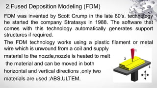 2.Fused Deposition Modeling (FDM)
FDM was invented by Scott Crump in the late 80’s. technology
he started the company Stratasys in 1988. The software that
comes with this technology automatically generates support
structures if required.
The FDM technology works using a plastic filament or metal
wire which is unwound from a coil and supply
material to the nozzle,nozzle is heated to melt
the material and can be moved in both
horizontal and vertical directions ,only two
materials are used :ABS,ULTEM.
 