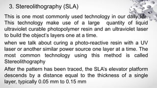 3. Stereolithography (SLA)
This is one most commonly used technology in our daily life.
This technology make use of a large quantity of liquid
ultraviolet curable photopolymer resin and an ultraviolet laser
to build the object’s layers one at a time.
when we talk about curing a photo-reactive resin with a UV
laser or another similar power source one layer at a time. The
most common technology using this method is called
Stereolithography
After the pattern has been traced, the SLA’s elevator platform
descends by a distance equal to the thickness of a single
layer, typically 0.05 mm to 0.15 mm
 