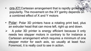 • ore-XY:Cartesian arrangement that is rapidly growing in
popularity. The movement on the XY gantry depends on
a combined effect of X and Y motors
• Polar: Polar 3D printers have a rotating print bed, plus
an extruder head that can move left, right up and down.
 A polar 3D printer is energy efficient because it only
needs two stepper motors in contrary to for instance a
Cartesian arrangement which requires a minimum of one
stepper motor for each axis, so usually at least four.
Foremost, it is really cool to see in action.
 