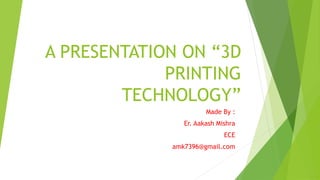 A PRESENTATION ON “3D
PRINTING
TECHNOLOGY”
Made By :
Er. Aakash Mishra
ECE
amk7396@gmail.com
 