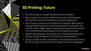 3D Printing: Future
• This technology can change the game for future retailers.
• Both in high-end and mass market fashion retail, 3D printing can
eliminate the need for the extensive manufacturing process.
• We still need to overcome the obstacle of finding the right material.
Although flexible polymers are being explored for this purpose, the
industry needs a bigger range of raw materials that can be converted
into comfortable and wearable garments through 3D printing.
• Another big challenge is the development of specialized 3D printers
that are suitable for garments, and can print wearable fabrics.
• Overall, it might still take a few years or even a decade to reach there,
but 3D printing has the potential to change the business altogether.
 