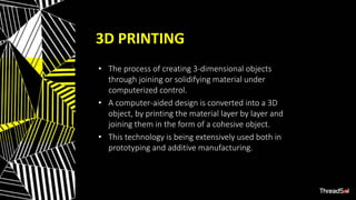 3D PRINTING
• The process of creating 3-dimensional objects
through joining or solidifying material under
computerized control.
• A computer-aided design is converted into a 3D
object, by printing the material layer by layer and
joining them in the form of a cohesive object.
• This technology is being extensively used both in
prototyping and additive manufacturing.
 