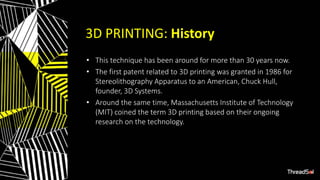 3D PRINTING: History
• This technique has been around for more than 30 years now.
• The first patent related to 3D printing was granted in 1986 for
Stereolithography Apparatus to an American, Chuck Hull,
founder, 3D Systems.
• Around the same time, Massachusetts Institute of Technology
(MIT) coined the term 3D printing based on their ongoing
research on the technology.
 