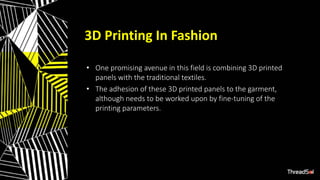 3D Printing In Fashion
• One promising avenue in this field is combining 3D printed
panels with the traditional textiles.
• The adhesion of these 3D printed panels to the garment,
although needs to be worked upon by fine-tuning of the
printing parameters.
 