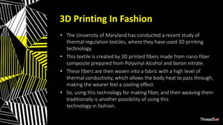 3D Printing In Fashion
• The University of Maryland has conducted a recent study of
thermal regulation textiles, where they have used 3D printing
technology.
• This textile is created by 3D printed fibers made from nano-fiber
composite prepared from Polyvinyl Alcohol and boron nitrate.
• These fibers are then woven into a fabric with a high level of
thermal conductivity, which allows the body heat to pass through,
making the wearer feel a cooling effect.
• So, using this technology for making fiber, and then weaving them
traditionally is another possibility of using this
technology in fashion.
 