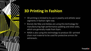 3D Printing In Fashion
• 3D printing is limited to its use in jewelry and athletic wear
segments in fashion right now.
• Brands like Nike and Adidas are using this technology for
manufacturing high-performance padding and shoe soles,
which are generally made from foam.
• NASA is also using this technology to produce 3D –printed
chain mail material to be used for protective armors for
astronauts.
 