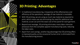 3D Printing: Advantages
• In traditional manufacturing, irrespective of the effectiveness and
efficiency of the operations, wastage of raw material is inevitable.
• With 3D printing, we are using as much raw material as required to
print, which means we are eliminating the need for additional raw
material, as we can print the exact size of the panel for each garment.
• Beyond zero wastage, 3D printing eliminates many labor-intensive
processes from the complete apparel manufacturing cycle, reducing
the labor costs.
• Apart from cost savings, another big advantage that 3D printing offers
is improved quality, as the occasional human error is eliminated from
the manufacturing process.
 