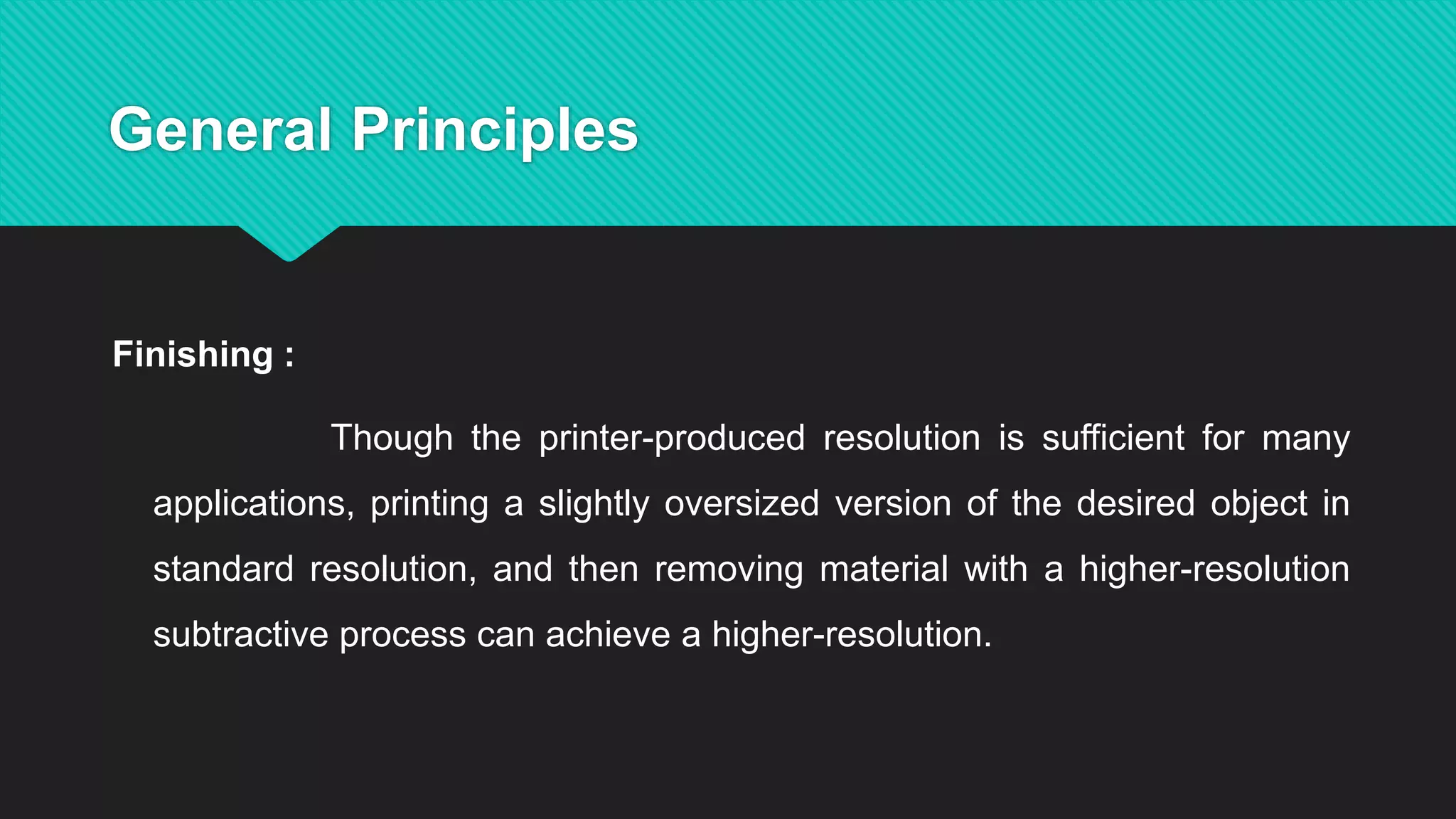 General Principles
Finishing :
Though the printer-produced resolution is sufficient for many
applications, printing a slightly oversized version of the desired object in
standard resolution, and then removing material with a higher-resolution
subtractive process can achieve a higher-resolution.
 