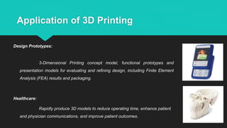 Application of 3D Printing
Design Prototypes:
3-Dimensional Printing concept model, functional prototypes and
presentation models for evaluating and refining design, including Finite Element
Analysis (FEA) results and packaging.
Healthcare:
Rapidly produce 3D models to reduce operating time, enhance patient
and physician communications, and improve patient outcomes.
 
