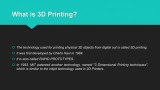 What is 3D Printing?
 The technology used for printing physical 3D objects from digital out is called 3D printing.
 It was first developed by Charls Haul in 1984.
 It is also called RAPID PROTOTYPES.
 In 1993, MIT patented another technology, named "3 Dimensional Printing techniques",
which is similar to the inkjet technology used in 2D Printers.
 