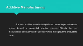 Additive Manufacturing
The term additive manufacturing refers to technologies that create
objects through a sequential layering process. Objects that are
manufactured additively can be used anywhere throughout the product life
cycle,
 