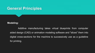 General Principles
Modeling:
Additive manufacturing takes virtual blueprints from computer
aided design (CAD) or animation modeling software and "slices" them into
digital cross-sections for the machine to successively use as a guideline
for printing.
 