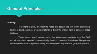 General Principles
Printing:
To perform a print, the machine reads the design and lays down successive
layers of liquid, powder, or sheet material to build the model from a series of cross
sections.
These layers, which correspond to the virtual cross sections from the CAD
model, are joined together or automatically fused to create the final shape. The primary
advantage of this technique is its ability to create almost any shape or geometric feature.
 