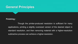 General Principles
Finishing :
Though the printer-produced resolution is sufficient for many
applications, printing a slightly oversized version of the desired object in
standard resolution, and then removing material with a higher-resolution
subtractive process can achieve a higher-resolution.
 