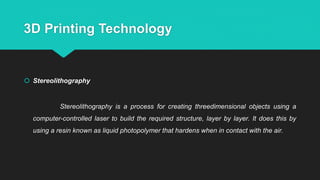 3D Printing Technology
 Stereolithography
Stereolithography is a process for creating threedimensional objects using a
computer-controlled laser to build the required structure, layer by layer. It does this by
using a resin known as liquid photopolymer that hardens when in contact with the air.
 