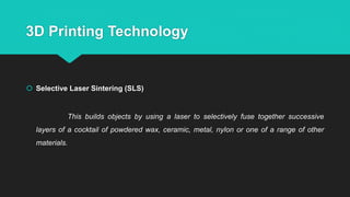 3D Printing Technology
 Selective Laser Sintering (SLS)
This builds objects by using a laser to selectively fuse together successive
layers of a cocktail of powdered wax, ceramic, metal, nylon or one of a range of other
materials.
 