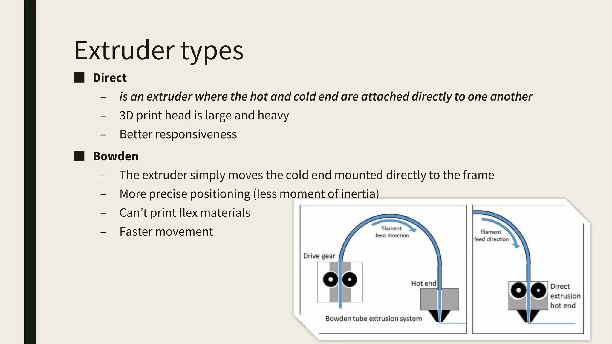 Extruder types
■ Direct
– is an extruder where the hot and cold end are attached directly to one another
– 3D print head is large and heavy
– Better responsiveness
■ Bowden
– The extruder simply moves the cold end mounted directly to the frame
– More precise positioning (less moment of inertia)
– Can’t print flex materials
– Faster movement
 