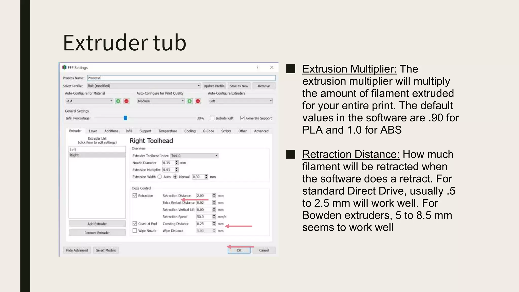 Extruder tub
■ Extrusion Multiplier: The
extrusion multiplier will multiply
the amount of filament extruded
for your entire print. The default
values in the software are .90 for
PLA and 1.0 for ABS
■ Retraction Distance: How much
filament will be retracted when
the software does a retract. For
standard Direct Drive, usually .5
to 2.5 mm will work well. For
Bowden extruders, 5 to 8.5 mm
seems to work well
 