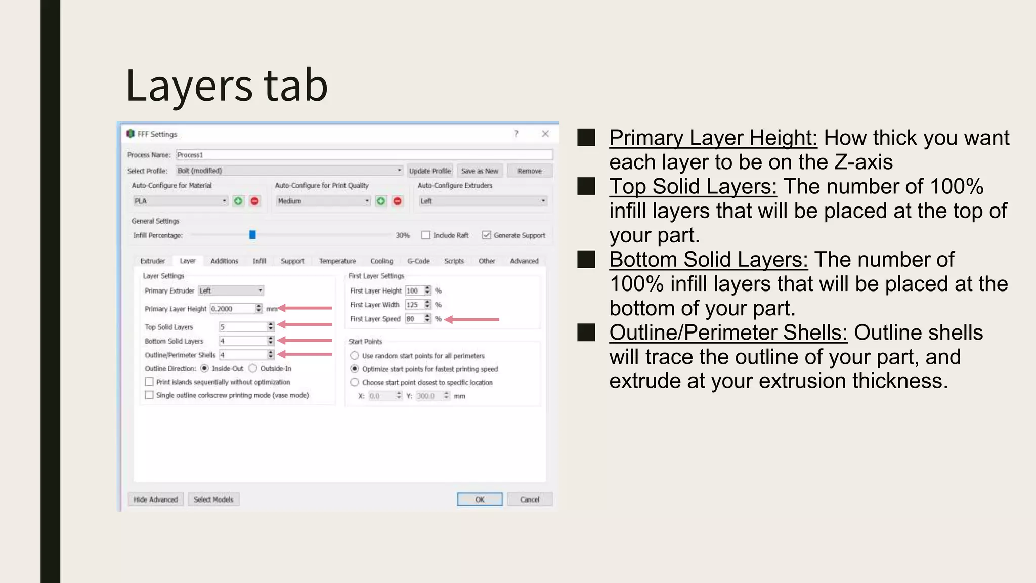 Layers tab
■ Primary Layer Height: How thick you want
each layer to be on the Z-axis
■ Top Solid Layers: The number of 100%
infill layers that will be placed at the top of
your part.
■ Bottom Solid Layers: The number of
100% infill layers that will be placed at the
bottom of your part.
■ Outline/Perimeter Shells: Outline shells
will trace the outline of your part, and
extrude at your extrusion thickness.
 