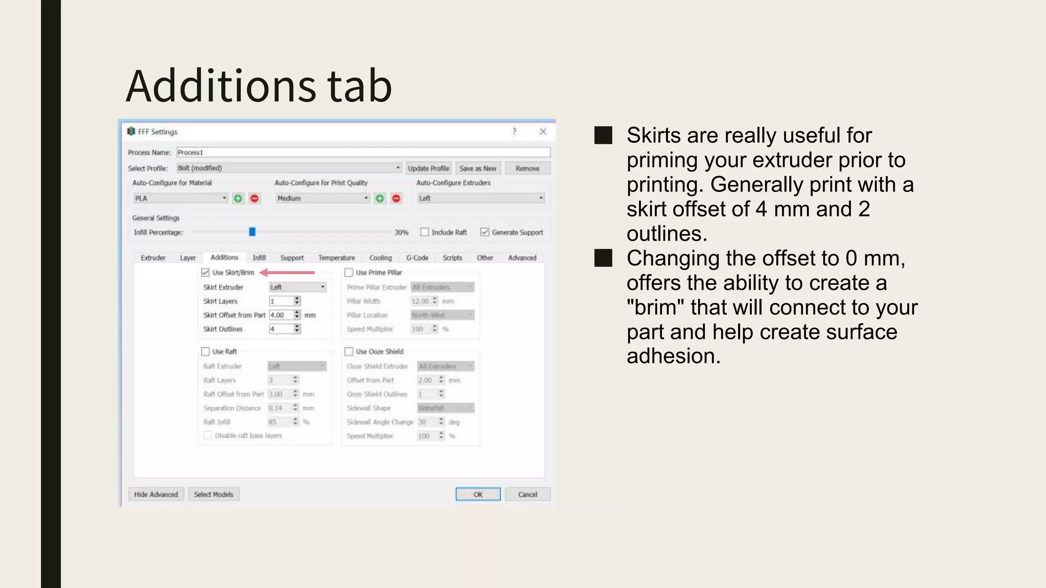 Additions tab
■ Skirts are really useful for
priming your extruder prior to
printing. Generally print with a
skirt offset of 4 mm and 2
outlines.
■ Changing the offset to 0 mm,
offers the ability to create a
"brim" that will connect to your
part and help create surface
adhesion.
 