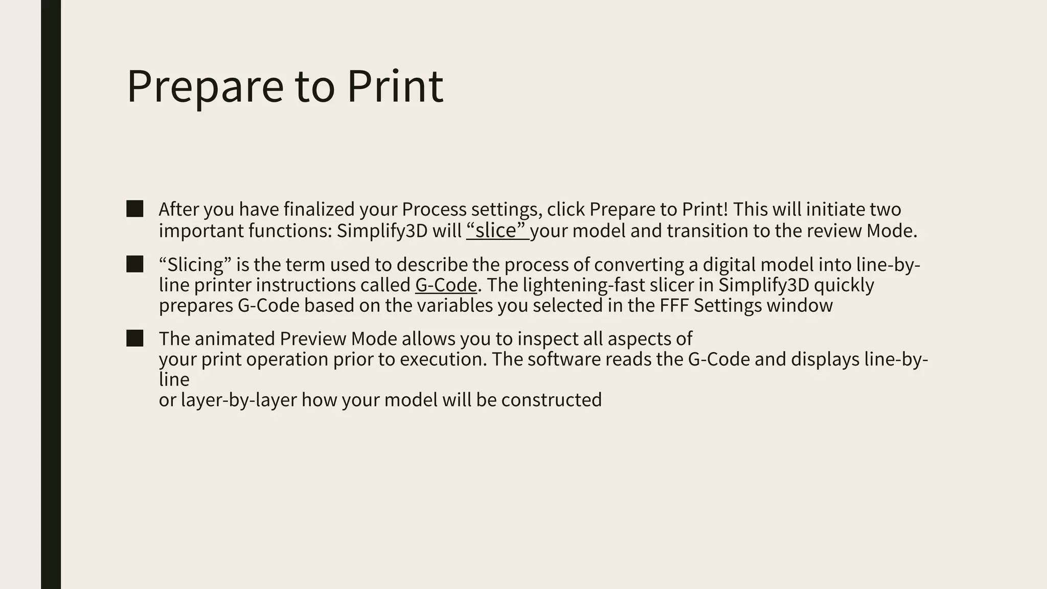 Prepare to Print
■ After you have finalized your Process settings, click Prepare to Print! This will initiate two
important functions: Simplify3D will “slice” your model and transition to the review Mode.
■ “Slicing” is the term used to describe the process of converting a digital model into line-by-
line printer instructions called G-Code. The lightening-fast slicer in Simplify3D quickly
prepares G-Code based on the variables you selected in the FFF Settings window
■ The animated Preview Mode allows you to inspect all aspects of
your print operation prior to execution. The software reads the G-Code and displays line-by-
line
or layer-by-layer how your model will be constructed
 