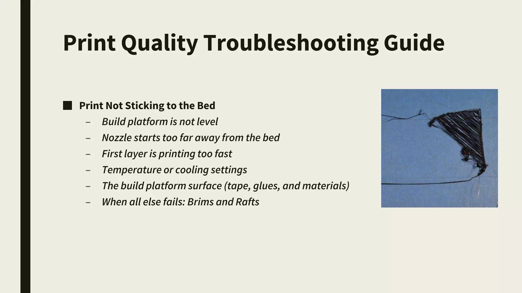Print Quality Troubleshooting Guide
■ Print Not Sticking to the Bed
– Build platform is not level
– Nozzle starts too far away from the bed
– First layer is printing too fast
– Temperature or cooling settings
– The build platform surface (tape, glues, and materials)
– When all else fails: Brims and Rafts
 