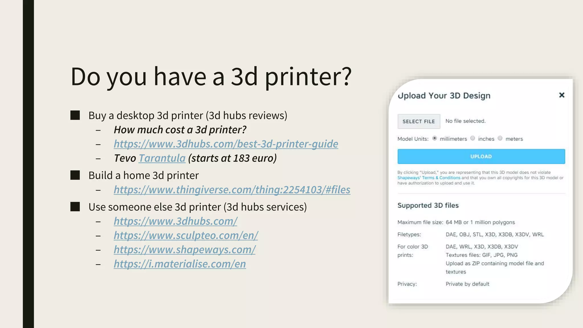 Do you have a 3d printer?
■ Buy a desktop 3d printer (3d hubs reviews)
– How much cost a 3d printer?
– https://www.3dhubs.com/best-3d-printer-guide
– Tevo Tarantula (starts at 183 euro)
■ Build a home 3d printer
– https://www.thingiverse.com/thing:2254103/#files
■ Use someone else 3d printer (3d hubs services)
– https://www.3dhubs.com/
– https://www.sculpteo.com/en/
– https://www.shapeways.com/
– https://i.materialise.com/en
 