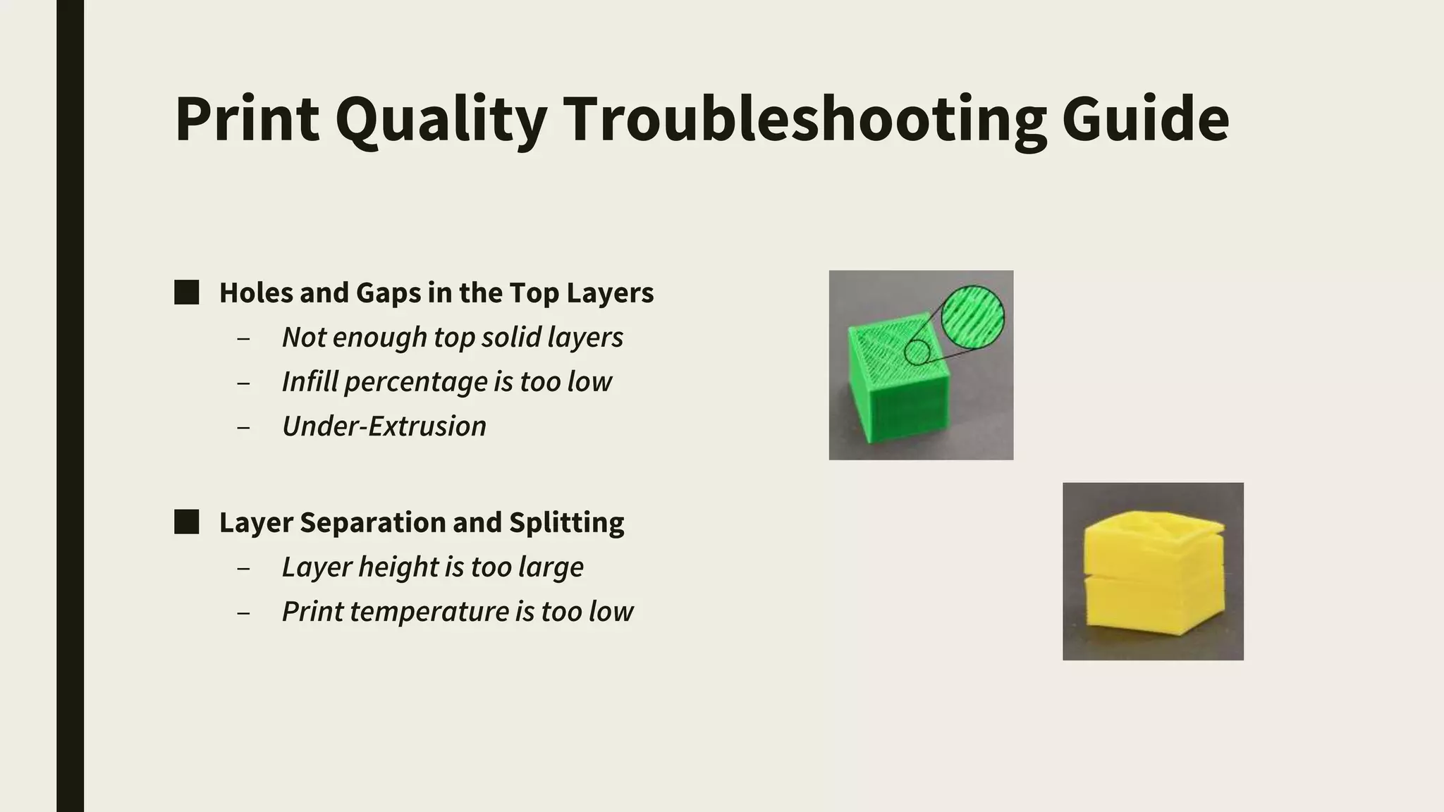 Print Quality Troubleshooting Guide
■ Holes and Gaps in the Top Layers
– Not enough top solid layers
– Infill percentage is too low
– Under-Extrusion
■ Layer Separation and Splitting
– Layer height is too large
– Print temperature is too low
 