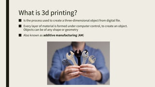 What is 3d printing?
■ Is the process used to create a three-dimensional object from digital file.
■ Every layer of material is formed under computer control, to create an object.
Objects can be of any shape or geometry
■ Also known as additive manufacturing (AM)
 