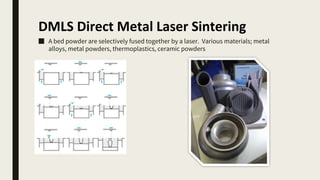 DMLS Direct Metal Laser Sintering
■ A bed powder are selectively fused together by a laser. Various materials; metal
alloys, metal powders, thermoplastics, ceramic powders
 