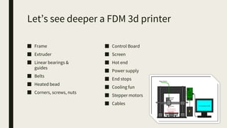Let’s see deeper a FDM 3d printer
■ Frame
■ Extruder
■ Linear bearings &
guides
■ Belts
■ Heated bead
■ Corners, screws, nuts
■ Control Board
■ Screen
■ Hot end
■ Power supply
■ End stops
■ Cooling fun
■ Stepper motors
■ Cables
 
