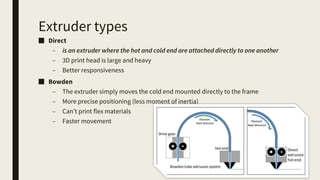 Extruder types
■ Direct
– is an extruder where the hot and cold end are attached directly to one another
– 3D print head is large and heavy
– Better responsiveness
■ Bowden
– The extruder simply moves the cold end mounted directly to the frame
– More precise positioning (less moment of inertia)
– Can’t print flex materials
– Faster movement
 