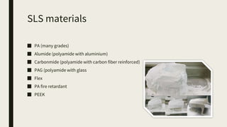 SLS materials
■ PA (many grades)
■ Alumide (polyamide with aluminium)
■ Carbonmide (polyamide with carbon fiber reinforced)
■ PAG (polyamide with glass
■ Flex
■ PA fire retardant
■ PEEK
 