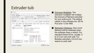 Extruder tub
■ Extrusion Multiplier: The
extrusion multiplier will multiply
the amount of filament extruded
for your entire print. The default
values in the software are .90 for
PLA and 1.0 for ABS
■ Retraction Distance: How much
filament will be retracted when
the software does a retract. For
standard Direct Drive, usually .5
to 2.5 mm will work well. For
Bowden extruders, 5 to 8.5 mm
seems to work well
 