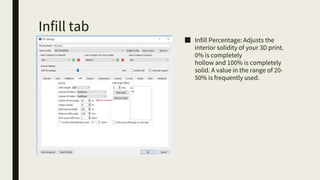 Infill tab
■ Infill Percentage: Adjusts the
interior solidity of your 3D print.
0% is completely
hollow and 100% is completely
solid. A value in the range of 20-
50% is frequently used.
 