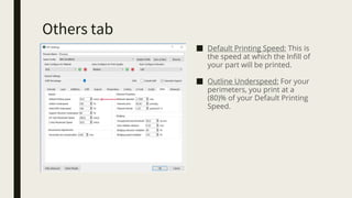 Others tab
■ Default Printing Speed: This is
the speed at which the Infill of
your part will be printed.
■ Outline Underspeed: For your
perimeters, you print at a
(80)% of your Default Printing
Speed.
 