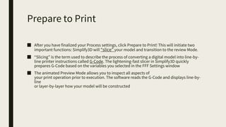 Prepare to Print
■ After you have finalized your Process settings, click Prepare to Print! This will initiate two
important functions: Simplify3D will “slice” your model and transition to the review Mode.
■ “Slicing” is the term used to describe the process of converting a digital model into line-by-
line printer instructions called G-Code. The lightening-fast slicer in Simplify3D quickly
prepares G-Code based on the variables you selected in the FFF Settings window
■ The animated Preview Mode allows you to inspect all aspects of
your print operation prior to execution. The software reads the G-Code and displays line-by-
line
or layer-by-layer how your model will be constructed
 