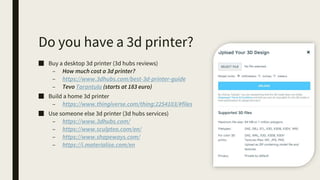 Do you have a 3d printer?
■ Buy a desktop 3d printer (3d hubs reviews)
– How much cost a 3d printer?
– https://www.3dhubs.com/best-3d-printer-guide
– Tevo Tarantula (starts at 183 euro)
■ Build a home 3d printer
– https://www.thingiverse.com/thing:2254103/#files
■ Use someone else 3d printer (3d hubs services)
– https://www.3dhubs.com/
– https://www.sculpteo.com/en/
– https://www.shapeways.com/
– https://i.materialise.com/en
 